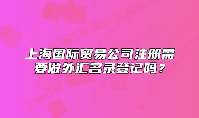 上海國際貿(mào)易公司注冊需要做外匯名錄登記嗎？