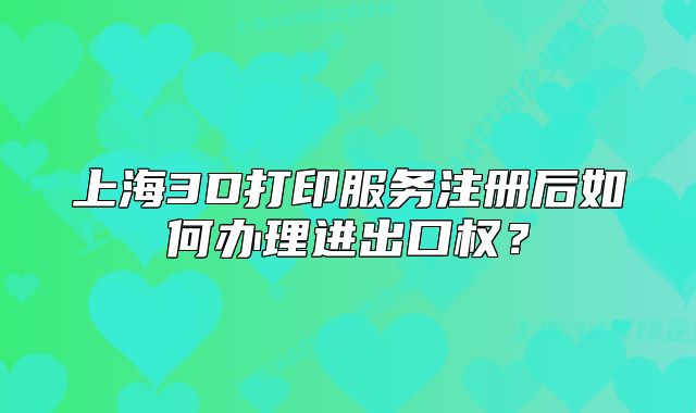 上海3D打印服務(wù)注冊后如何辦理進(jìn)出口權(quán)？