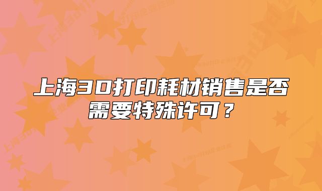 上海3D打印耗材銷售是否需要特殊許可？