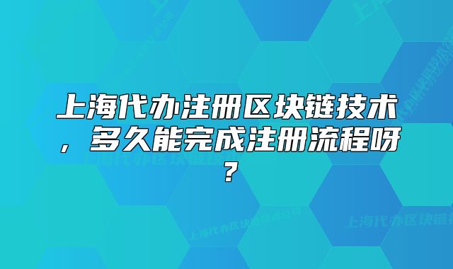 上海代辦注冊(cè)區(qū)塊鏈技術(shù)，多久能完成注冊(cè)流程呀？