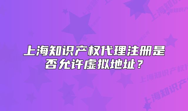 上海知識(shí)產(chǎn)權(quán)代理注冊(cè)是否允許虛擬地址？