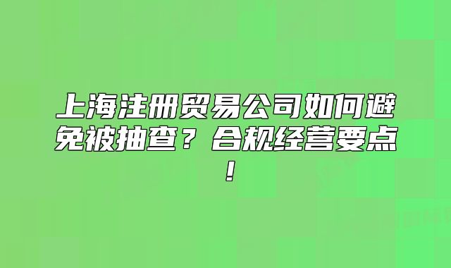 上海注冊貿(mào)易公司如何避免被抽查？合規(guī)經(jīng)營要點！