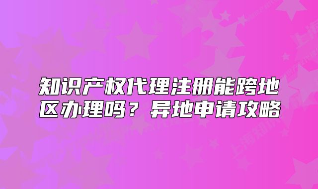 知識產(chǎn)權(quán)代理注冊能跨地區(qū)辦理嗎？異地申請攻略