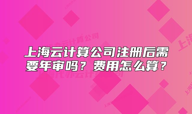 上海云計算公司注冊后需要年審嗎？費用怎么算？