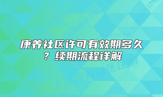 康養(yǎng)社區(qū)許可有效期多久？續(xù)期流程詳解