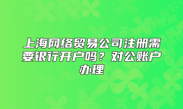上海網(wǎng)絡(luò)貿(mào)易公司注冊(cè)需要銀行開(kāi)戶(hù)嗎？對(duì)公賬戶(hù)辦理