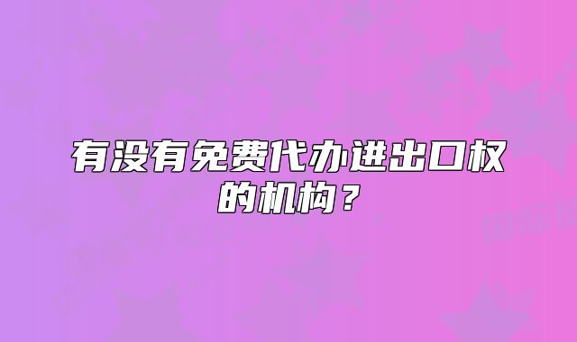 有沒(méi)有免費(fèi)代辦進(jìn)出口權(quán)的機(jī)構(gòu)？