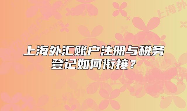 上海外匯賬戶注冊與稅務(wù)登記如何銜接？