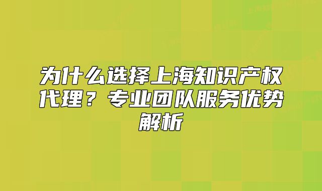 為什么選擇上海知識產(chǎn)權(quán)代理？專業(yè)團隊服務(wù)優(yōu)勢解析