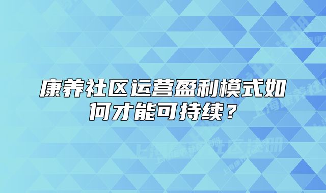 康養(yǎng)社區(qū)運營盈利模式如何才能可持續(xù)？
