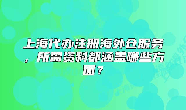 上海代辦注冊海外倉服務(wù)，所需資料都涵蓋哪些方面？