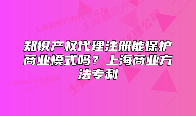 知識產(chǎn)權(quán)代理注冊能保護(hù)商業(yè)模式嗎？上海商業(yè)方法專利