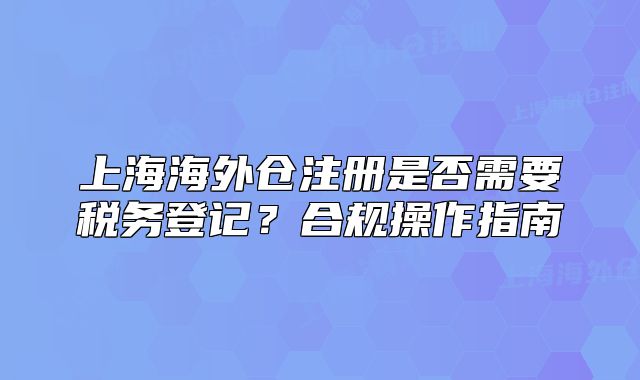 上海海外倉注冊是否需要稅務(wù)登記？合規(guī)操作指南