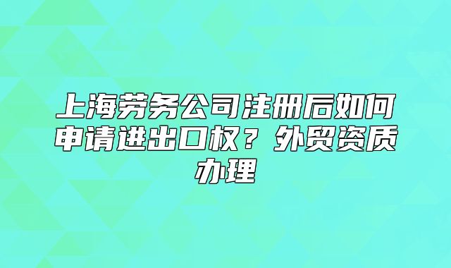 上海勞務(wù)公司注冊(cè)后如何申請(qǐng)進(jìn)出口權(quán)？外貿(mào)資質(zhì)辦理