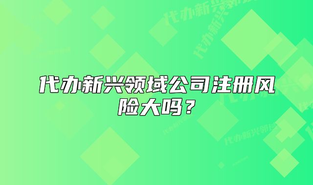 代辦新興領(lǐng)域公司注冊風(fēng)險(xiǎn)大嗎？