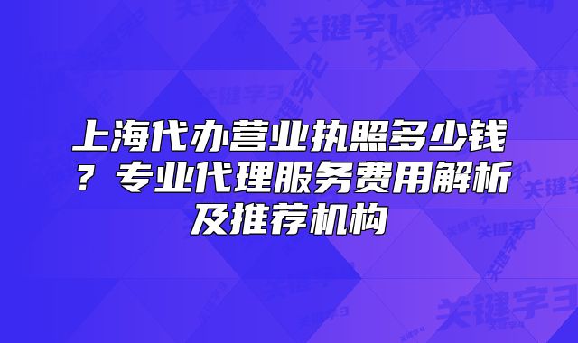 上海代辦營(yíng)業(yè)執(zhí)照多少錢(qián)？專業(yè)代理服務(wù)費(fèi)用解析及推薦機(jī)構(gòu)