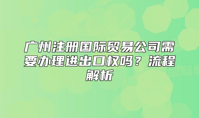 廣州注冊(cè)國(guó)際貿(mào)易公司需要辦理進(jìn)出口權(quán)嗎？流程解析