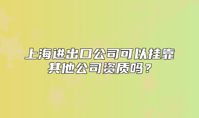 上海進(jìn)出口公司可以掛靠其他公司資質(zhì)嗎？