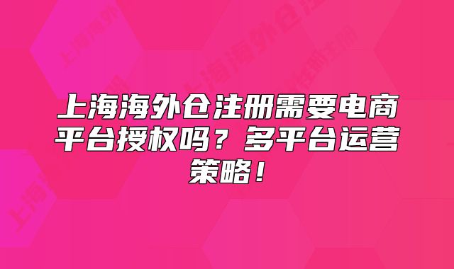 上海海外倉(cāng)注冊(cè)需要電商平臺(tái)授權(quán)嗎？多平臺(tái)運(yùn)營(yíng)策略！