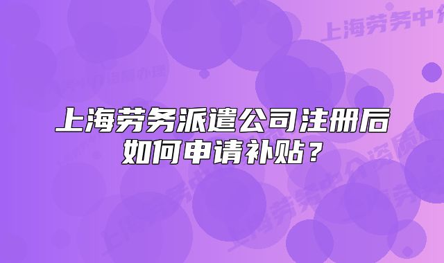 上海勞務(wù)派遣公司注冊(cè)后如何申請(qǐng)補(bǔ)貼？