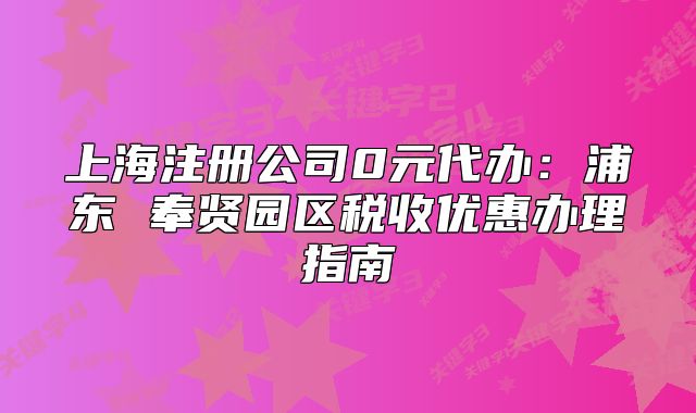 上海注冊(cè)公司0元代辦：浦東 奉賢園區(qū)稅收優(yōu)惠辦理指南
