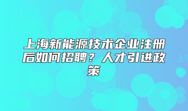 上海新能源技術(shù)企業(yè)注冊(cè)后如何招聘？人才引進(jìn)政策