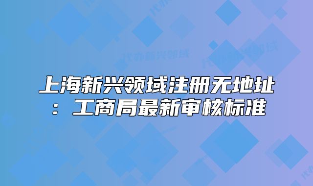 上海新興領域注冊無地址：工商局最新審核標準