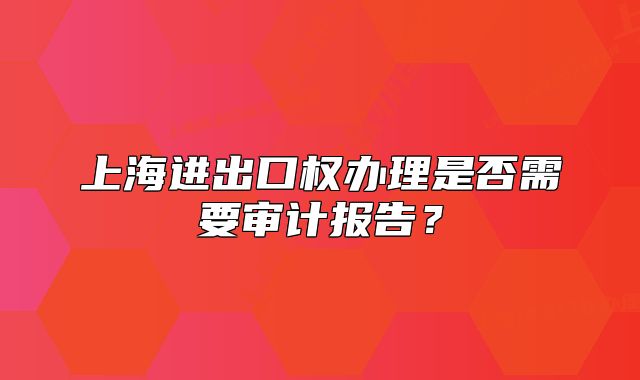上海進(jìn)出口權(quán)辦理是否需要審計(jì)報(bào)告？