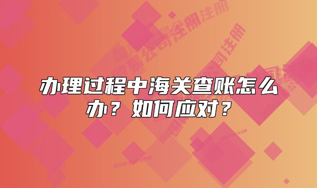 辦理過程中海關(guān)查賬怎么辦？如何應(yīng)對？