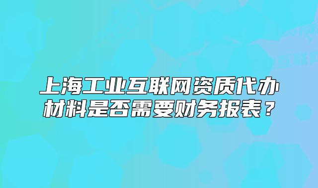上海工業(yè)互聯(lián)網(wǎng)資質(zhì)代辦材料是否需要財務(wù)報表？