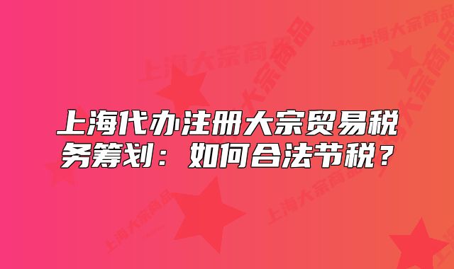 上海代辦注冊(cè)大宗貿(mào)易稅務(wù)籌劃：如何合法節(jié)稅？