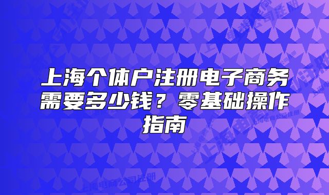 上海個(gè)體戶注冊(cè)電子商務(wù)需要多少錢？零基礎(chǔ)操作指南