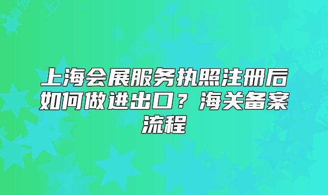 上海會(huì)展服務(wù)執(zhí)照注冊(cè)后如何做進(jìn)出口？海關(guān)備案流程