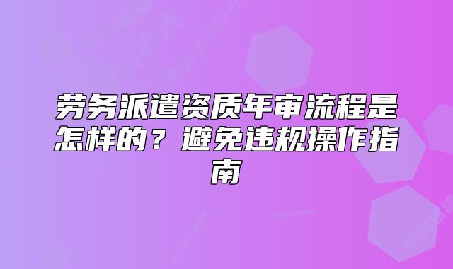 勞務(wù)派遣資質(zhì)年審流程是怎樣的？避免違規(guī)操作指南