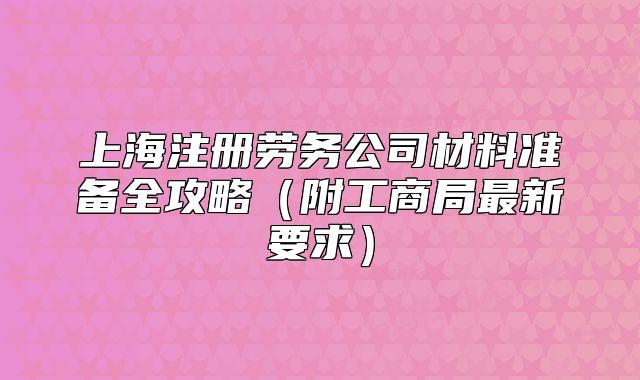 上海注冊(cè)勞務(wù)公司材料準(zhǔn)備全攻略（附工商局最新要求）