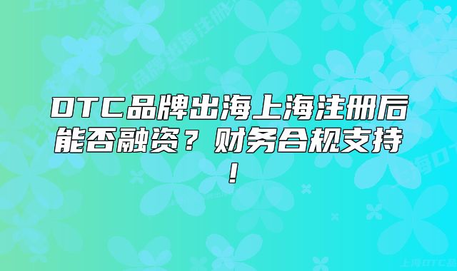 DTC品牌出海上海注冊后能否融資？財務(wù)合規(guī)支持！