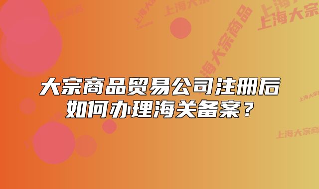 大宗商品貿(mào)易公司注冊后如何辦理海關備案？