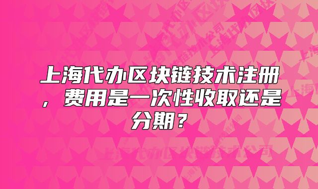 上海代辦區(qū)塊鏈技術(shù)注冊(cè)，費(fèi)用是一次性收取還是分期？