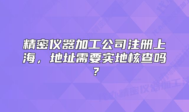 精密儀器加工公司注冊上海，地址需要實地核查嗎？