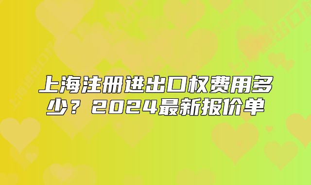上海注冊(cè)進(jìn)出口權(quán)費(fèi)用多少？2024最新報(bào)價(jià)單