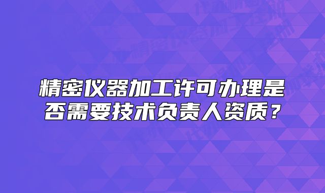 精密儀器加工許可辦理是否需要技術(shù)負(fù)責(zé)人資質(zhì)？