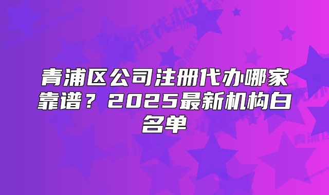 青浦區(qū)公司注冊代辦哪家靠譜？2025最新機(jī)構(gòu)白名單