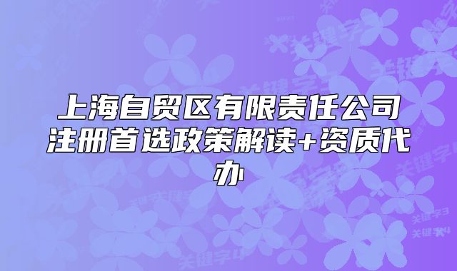 上海自貿(mào)區(qū)有限責任公司注冊首選政策解讀+資質(zhì)代辦