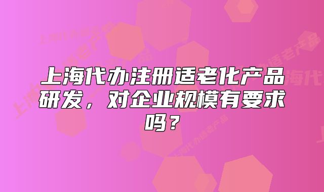 上海代辦注冊(cè)適老化產(chǎn)品研發(fā)，對(duì)企業(yè)規(guī)模有要求嗎？