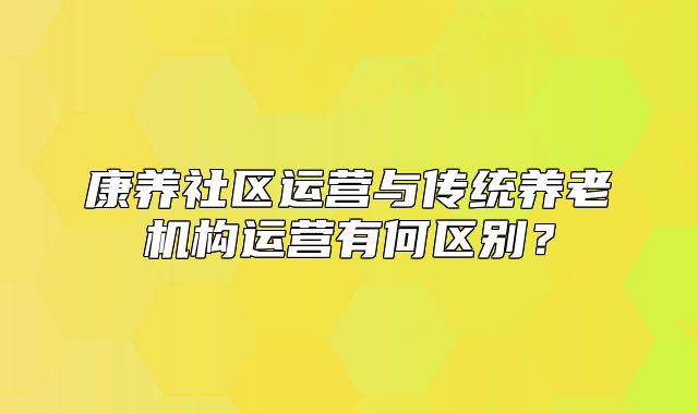 康養(yǎng)社區(qū)運營與傳統(tǒng)養(yǎng)老機構運營有何區(qū)別？