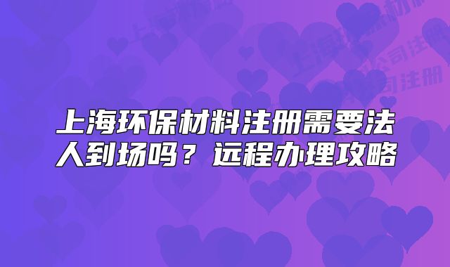 上海環(huán)保材料注冊(cè)需要法人到場(chǎng)嗎？遠(yuǎn)程辦理攻略