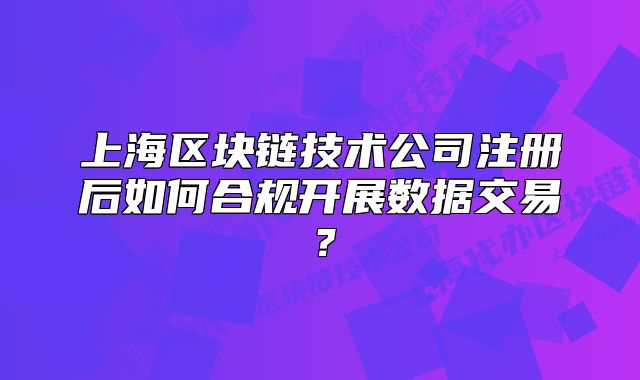 上海區(qū)塊鏈技術(shù)公司注冊(cè)后如何合規(guī)開展數(shù)據(jù)交易？