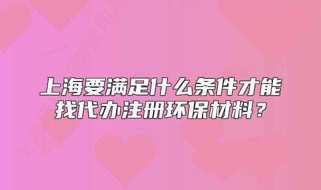 上海要滿足什么條件才能找代辦注冊環(huán)保材料？