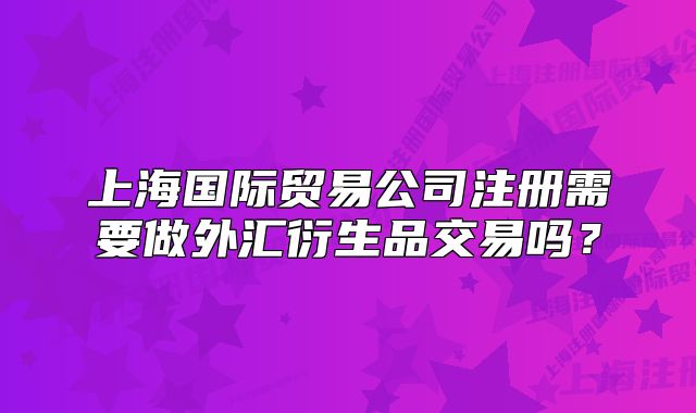 上海國際貿(mào)易公司注冊(cè)需要做外匯衍生品交易嗎？