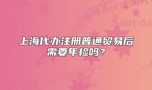 上海代辦注冊(cè)普通貿(mào)易后需要年檢嗎？